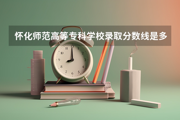 怀化师范高等专科学校录取分数线是多少？