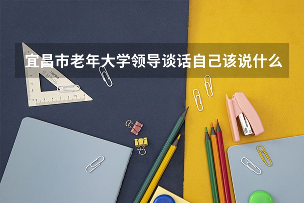 宜昌市老年大学领导谈话自己该说什么