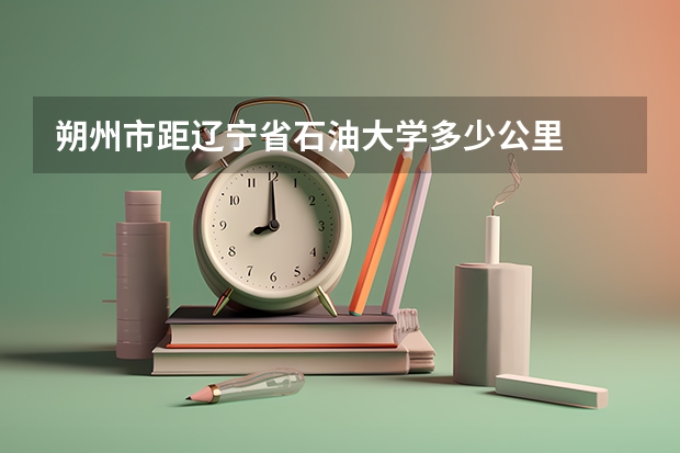 朔州市距辽宁省石油大学多少公里