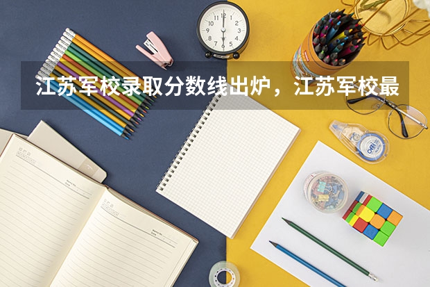 江苏军校录取分数线出炉，江苏军校最低录取分数线多少
