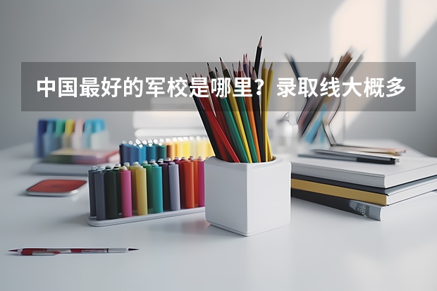 中国最好的军校是哪里？录取线大概多高？对女生有何要求