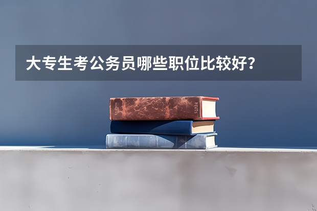 大专生考公务员哪些职位比较好？