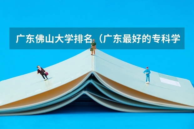 广东佛山大学排名（广东最好的专科学校排名）