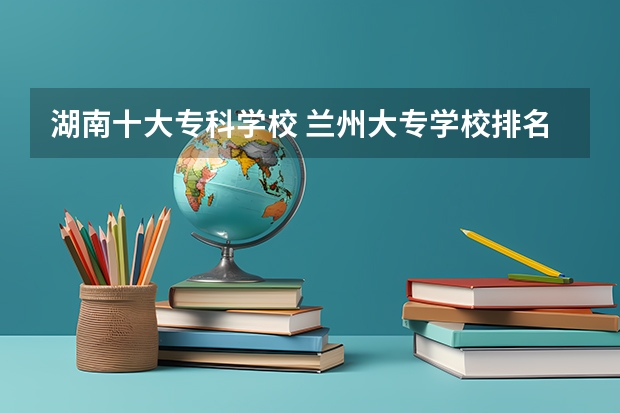 湖南十大专科学校 兰州大专学校排名