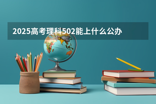 2025高考理科502能上什么公办大学