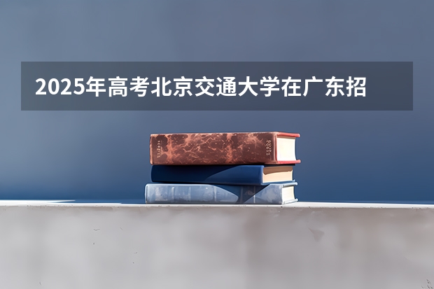 2025年高考北京交通大学在广东招生计划怎么样