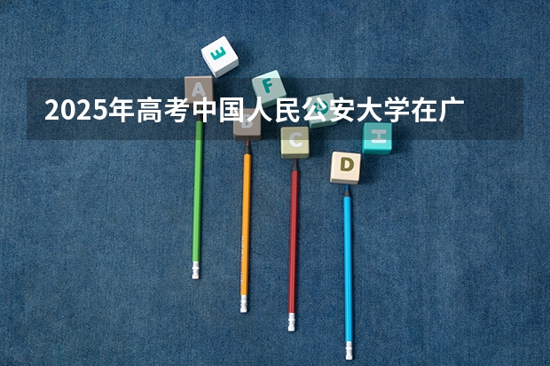 2025年高考中国人民公安大学在广东招生计划怎么样