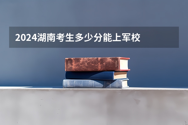 2024湖南考生多少分能上军校