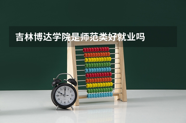 吉林博达学院是师范类好就业吗