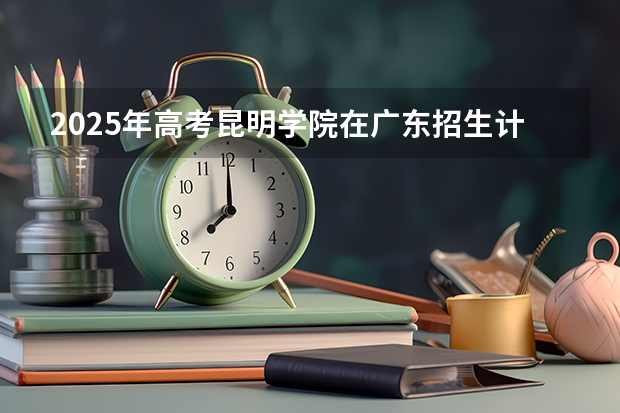 2025年高考昆明学院在广东招生计划怎么样