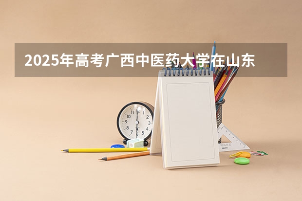 2025年高考广西中医药大学在山东招生计划怎么样