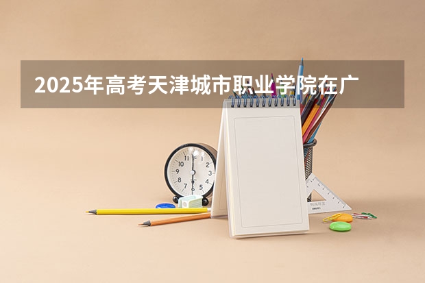 2025年高考天津城市职业学院在广东招生计划怎么样