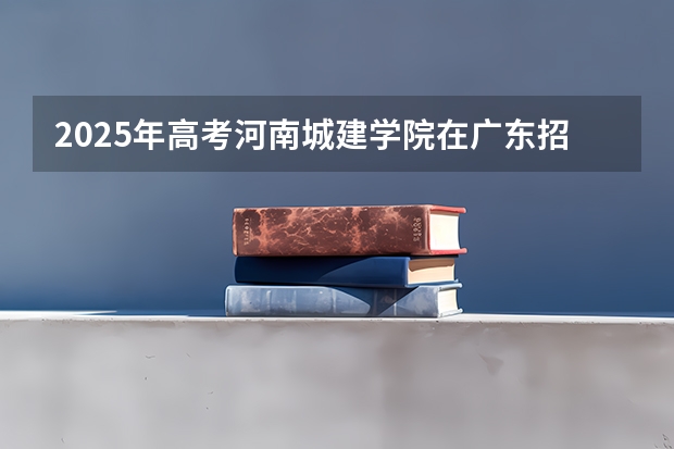2025年高考河南城建学院在广东招生计划怎么样