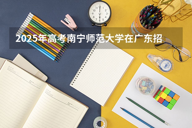 2025年高考南宁师范大学在广东招生计划怎么样