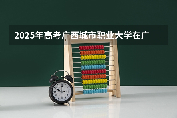 2025年高考广西城市职业大学在广东招生计划怎么样