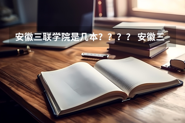 安徽三联学院是几本？？？？ 安徽三联学院是几本 安徽三联学院