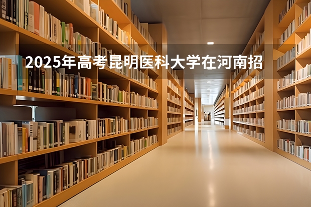 2025年高考昆明医科大学在河南招生计划怎么样