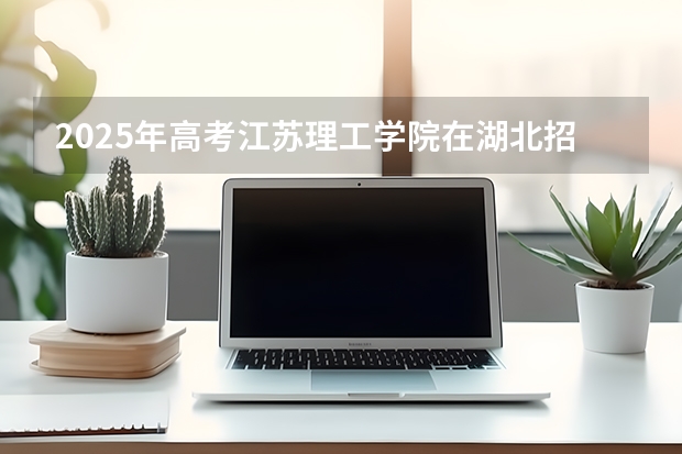 2025年高考江苏理工学院在湖北招生计划怎么样