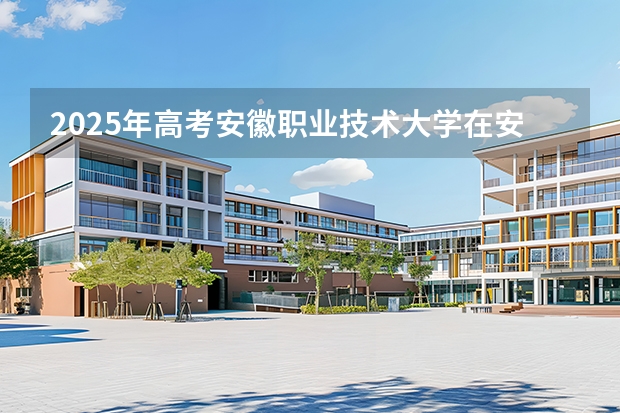 2025年高考安徽职业技术大学在安徽招生计划怎么样