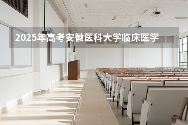 2025年高考安徽医科大学临床医学院在河北招生计划怎么样