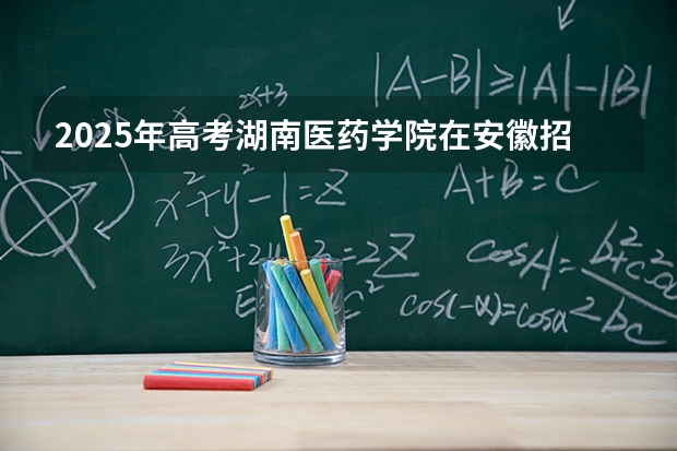 2025年高考湖南医药学院在安徽招生计划怎么样