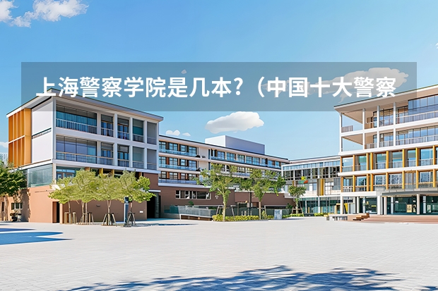 上海警察学院是几本?（中国十大警察学院排名-中国前十名公安大学（名牌警校））