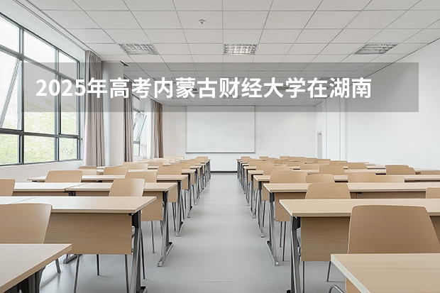 2025年高考内蒙古财经大学在湖南招生计划怎么样