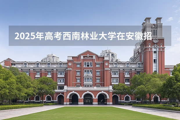 2025年高考西南林业大学在安徽招生计划怎么样