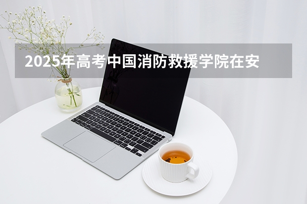 2025年高考中国消防救援学院在安徽招生计划怎么样