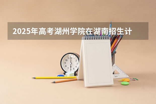 2025年高考湖州学院在湖南招生计划怎么样