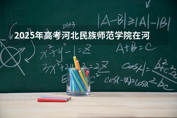 2025年高考河北民族师范学院在河北招生计划怎么样