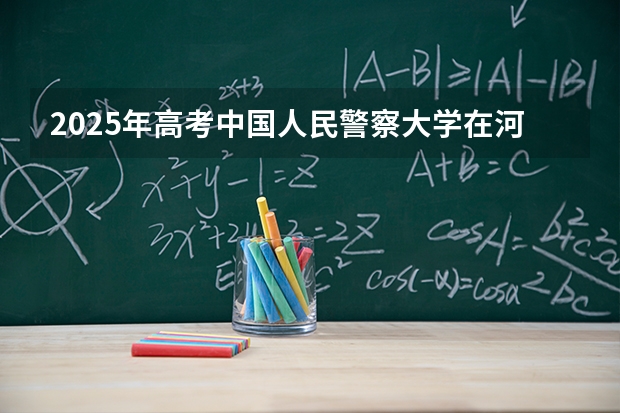 2025年高考中国人民警察大学在河北招生计划怎么样