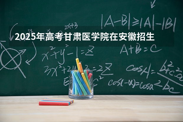 2025年高考甘肃医学院在安徽招生计划怎么样