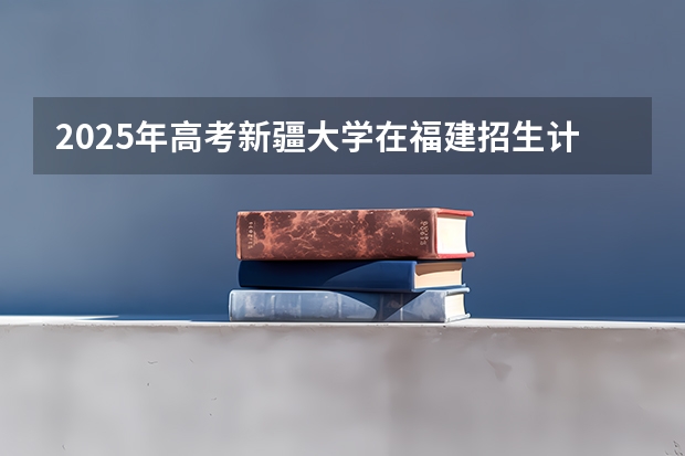 2025年高考新疆大学在福建招生计划怎么样（2026参考）