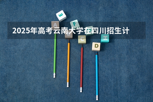 2025年高考云南大学在四川招生计划怎么样（2026参考）