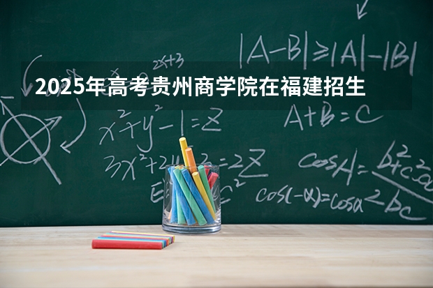 2025年高考贵州商学院在福建招生计划怎么样（2026参考）