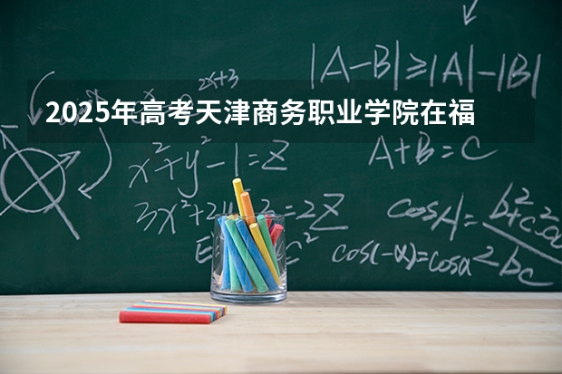 2025年高考天津商务职业学院在福建招生计划怎么样（2026参考）