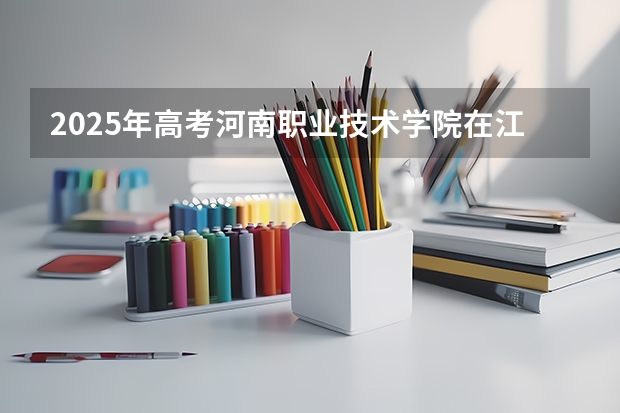 2025年高考河南职业技术学院在江西招生计划怎么样（2026参考）