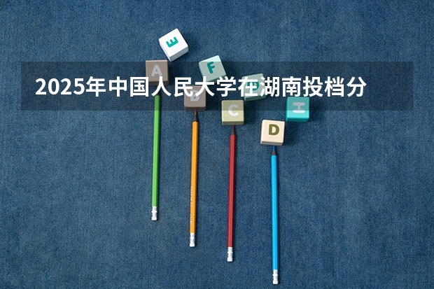 2025年中国人民大学在湖南投档分数线（2026年参考）