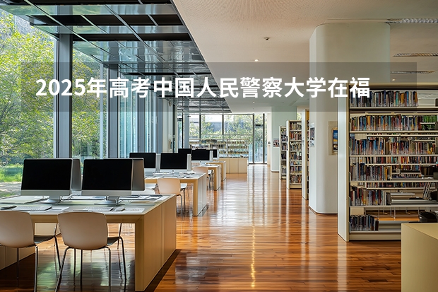2025年高考中国人民警察大学在福建招生计划怎么样（2026参考）