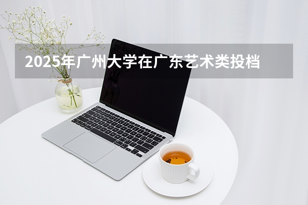 2025年广州大学在广东艺术类投档分数线（2026年参考）