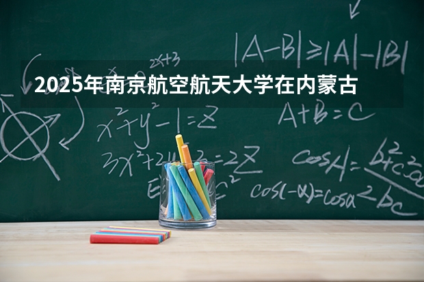 2025年南京航空航天大学在内蒙古投档分数线（2026年参考）