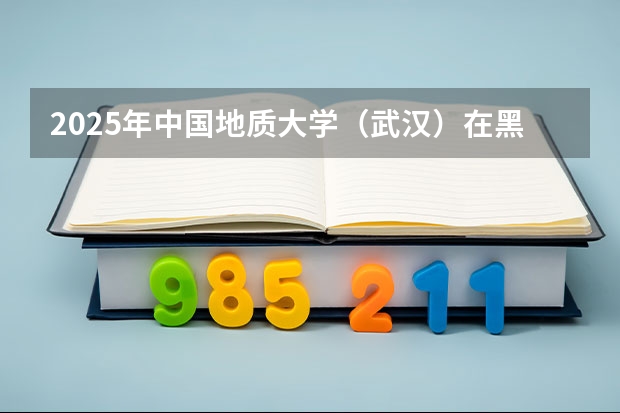 2025年中国地质大学（武汉）在黑龙江各批次选科要求（2026年参考）