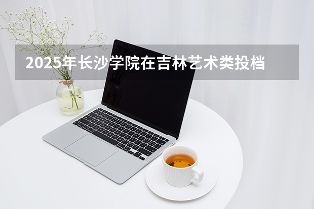 2025年长沙学院在吉林艺术类投档分数线（2026年参考）