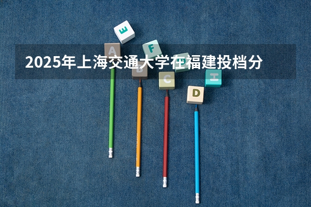 2025年上海交通大学在福建投档分数线（2026年参考）