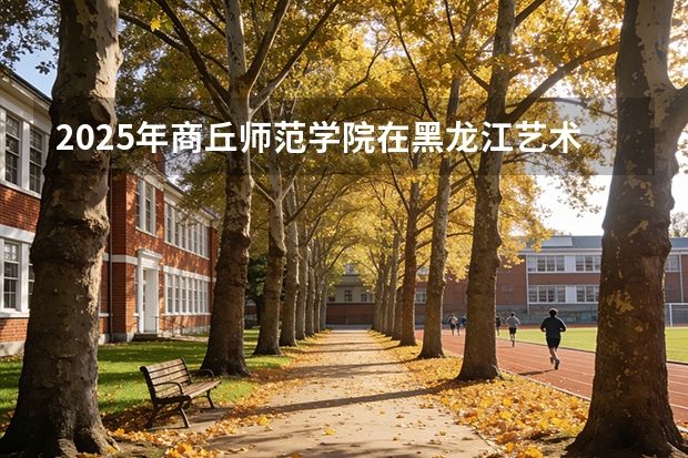 2025年商丘师范学院在黑龙江艺术类投档分数线（2026年参考）