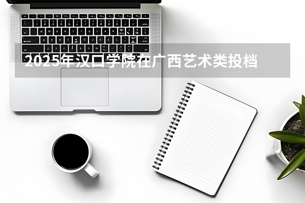 2025年汉口学院在广西艺术类投档分数线（2026年参考）