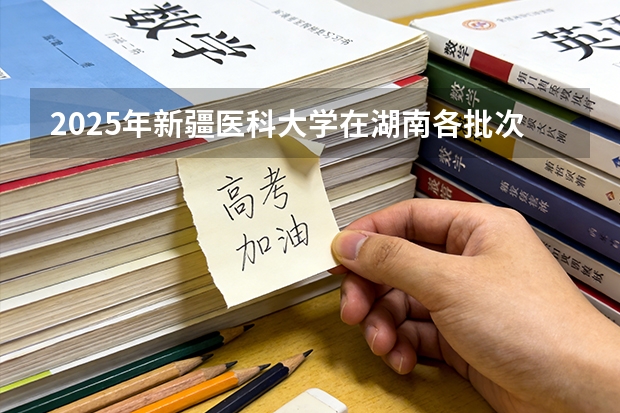 2025年新疆医科大学在湖南各批次选科要求（2026年参考）