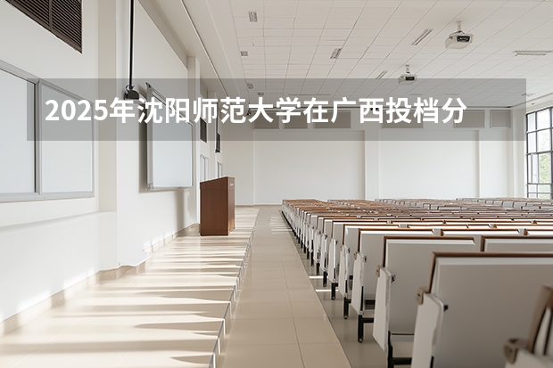 2025年沈阳师范大学在广西投档分数线（2026年参考）