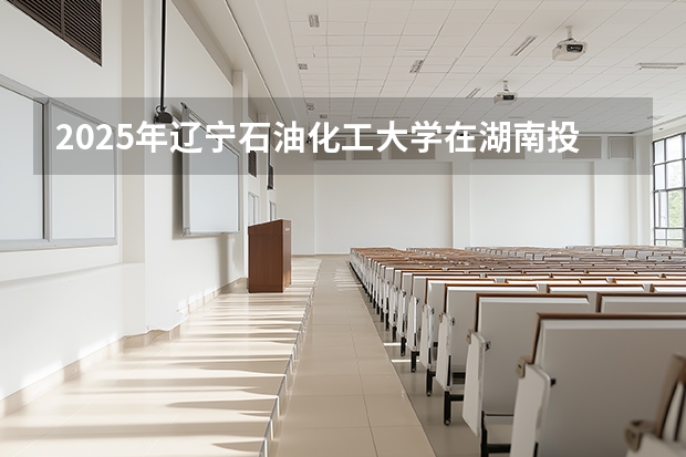 2025年辽宁石油化工大学在湖南投档分数线（2026年参考）